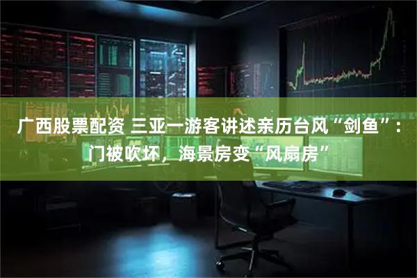 广西股票配资 三亚一游客讲述亲历台风“剑鱼”：门被吹坏，海景房变“风扇房”