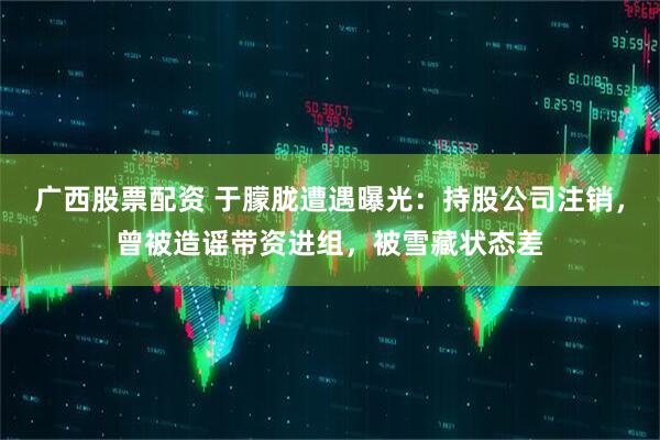 广西股票配资 于朦胧遭遇曝光：持股公司注销，曾被造谣带资进组，被雪藏状态差