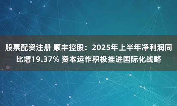股票配资注册 顺丰控股：2025年上半年净利润同比增19.37% 资本运作积极推进国际化战略