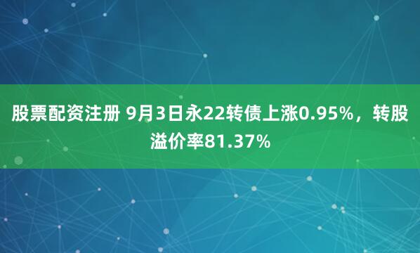股票配资注册 9月3日永22转债上涨0.95%，转股溢价率81.37%