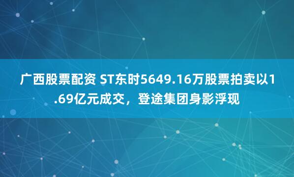 广西股票配资 ST东时5649.16万股票拍卖以1.69亿元成交，登途集团身影浮现