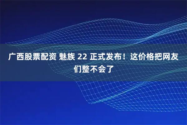 广西股票配资 魅族 22 正式发布！这价格把网友们整不会了