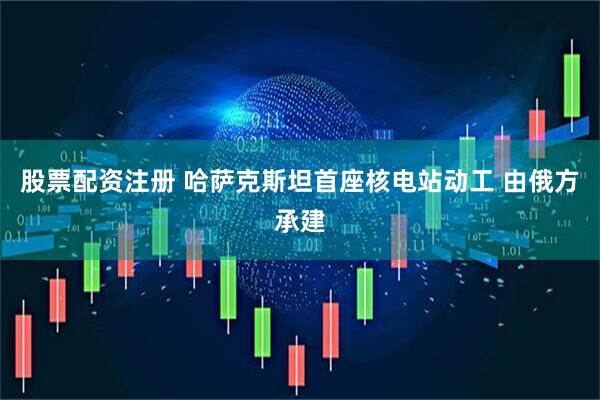股票配资注册 哈萨克斯坦首座核电站动工 由俄方承建