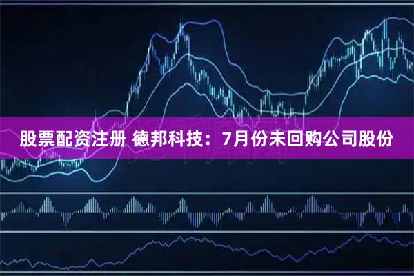 股票配资注册 德邦科技：7月份未回购公司股份