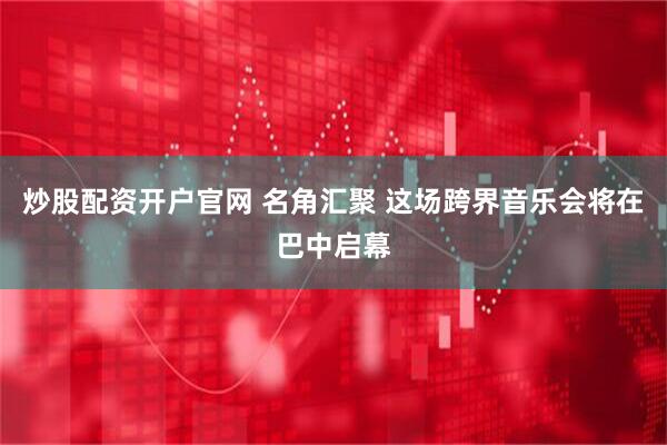炒股配资开户官网 名角汇聚 这场跨界音乐会将在巴中启幕