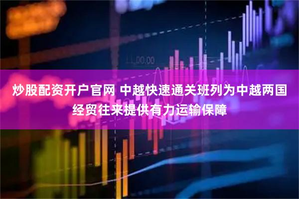炒股配资开户官网 中越快速通关班列为中越两国经贸往来提供有力运输保障