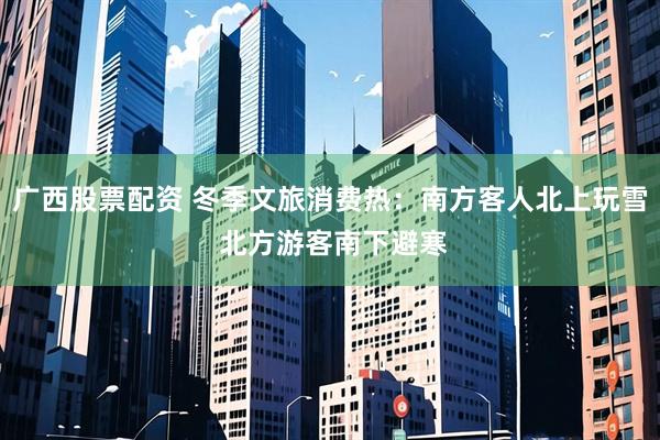 广西股票配资 冬季文旅消费热:南方客人北上玩雪 北方游客南下避寒