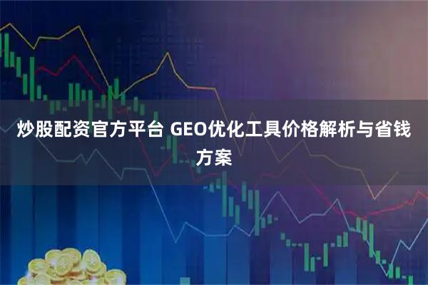 炒股配资官方平台 GEO优化工具价格解析与省钱方案