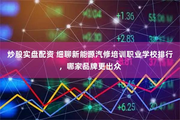 炒股实盘配资 细聊新能源汽修培训职业学校排行，哪家品牌更出众