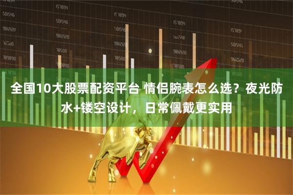 全国10大股票配资平台 情侣腕表怎么选？夜光防水+镂空设计，日常佩戴更实用