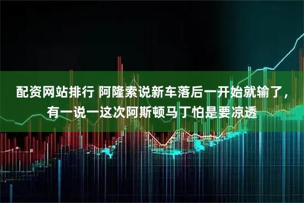 配资网站排行 阿隆索说新车落后一开始就输了，有一说一这次阿斯顿马丁怕是要凉透