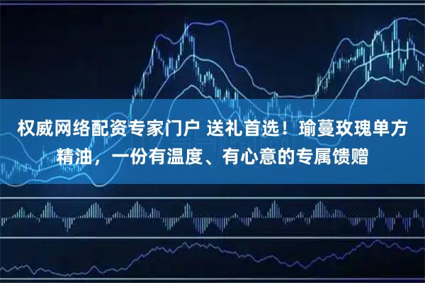 权威网络配资专家门户 送礼首选！瑜蔓玫瑰单方精油，一份有温度、有心意的专属馈赠
