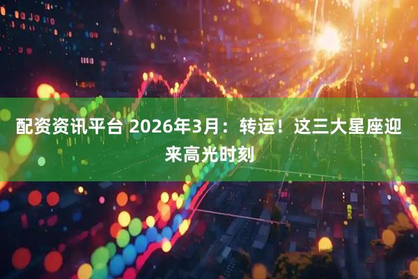 配资资讯平台 2026年3月：转运！这三大星座迎来高光时刻