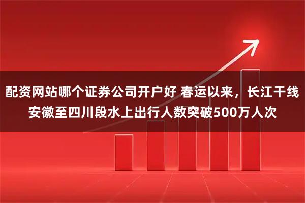 配资网站哪个证券公司开户好 春运以来，长江干线安徽至四川段水上出行人数突破500万人次