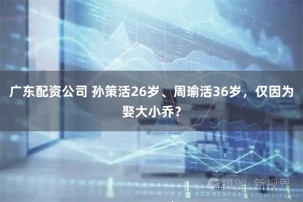 广东配资公司 孙策活26岁、周瑜活36岁，仅因为娶大小乔？