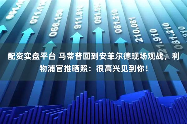 配资实盘平台 马蒂普回到安菲尔德现场观战，利物浦官推晒照：很高兴见到你！