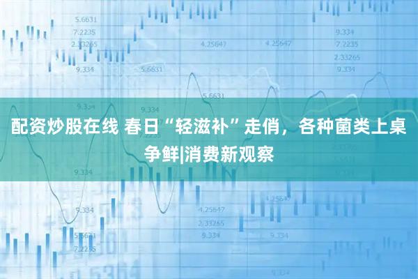 配资炒股在线 春日“轻滋补”走俏，各种菌类上桌争鲜|消费新观察
