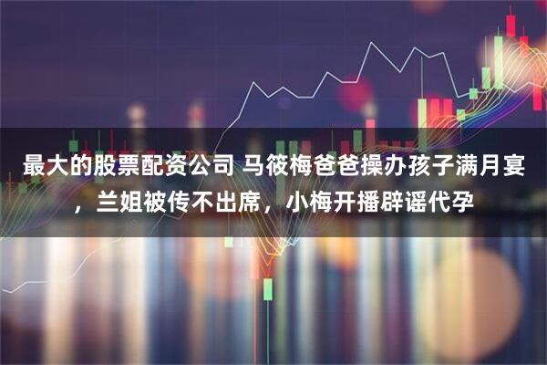 最大的股票配资公司 马筱梅爸爸操办孩子满月宴,兰姐被传不出席,小梅开播辟谣代孕