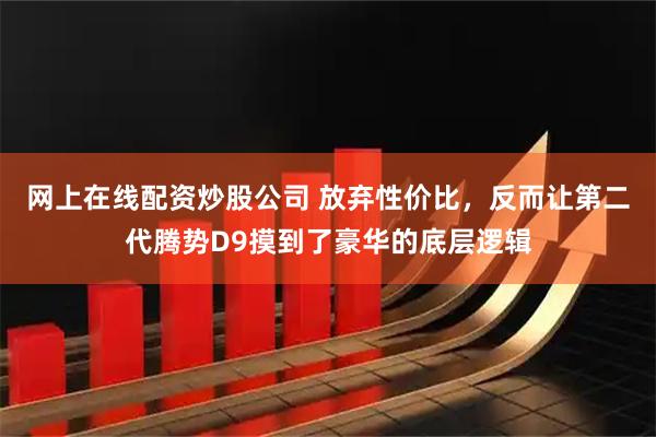 网上在线配资炒股公司 放弃性价比，反而让第二代腾势D9摸到了豪华的底层逻辑